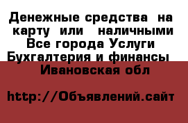 Денежные средства  на  карту  или   наличными - Все города Услуги » Бухгалтерия и финансы   . Ивановская обл.